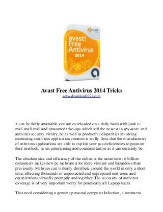 Avast Free Antivirus 2014 Tricks
www.download1024.com

It can be fairly attainable you are overloaded on a daily basis with junk email snail mail and unwanted take-ups which sell the newest in spy-ware and
antivirus security. rivalry, be as well as productive disparities involving
contesting anti-virus application creators is really firm, that the manufactures
of antivirus applications are able to exploit your pcs deficiencies to promote
their methods, as un-entertaining and counterintuitive as it can certainly be.
The absolute size and efficiency of the online at the same time its billion
consumers makes new pc malware a lot more virulent and hazardous than
previously. Malware can virtually distribute around the world in only a short
time, effecting thousands of unprotected and unprepared end users and
organizations virtually promptly and together. The necessity of antivirus
coverage is of very important worry for practically all Laptop users.
That need considering a genuine personal computer Infection, a treatment

 
