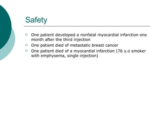 Safety One patient developed a nonfatal myocardial infarction one month after the third injection  One patient died of metastatic breast cancer  One patient died of a myocardial infarction (76 y.o smoker with emphysema, single injection) 