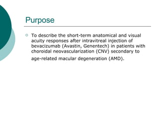 Purpose To describe the short-term anatomical and visual acuity responses after intravitreal injection of bevacizumab (Avastin, Genentech) in patients with choroidal neovascularization (CNV) secondary to age-related macular degeneration (AMD).   
