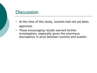Discussion At the time of this study, lucentis had not yet been approved.   These encouraging results warrant further investigation, especially given the enormous discrepancy in price between lucentis and avastin 