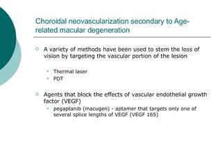 Choroidal neovascularization secondary to Age-related macular degeneration A variety of methods have been used to stem the loss of vision by targeting the vascular portion of the lesion  Thermal laser PDT Agents that block the effects of vascular endothelial growth factor (VEGF)  pegaptanib (macugen) - aptamer that targets only one of several splice lengths of VEGF (VEGF 165) 