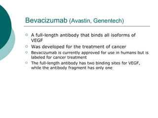Bevacizumab  (Avastin, Genentech) A full-length antibody that binds all isoforms of VEGF Was developed for the treatment of cancer Bevacizumab is currently approved for use in humans but is labeled for cancer treatment  The full-length antibody has two binding sites for VEGF, while the antibody fragment has only one  