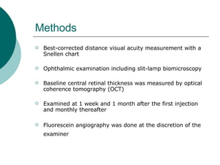 Methods Best-corrected distance visual acuity measurement with a Snellen chart  Ophthalmic examination including slit-lamp biomicroscopy Baseline central retinal thickness was measured by optical coherence tomography (OCT)  Examined at 1 week and 1 month after the first injection and monthly thereafter  Fluorescein angiography was done at the discretion of the examiner   