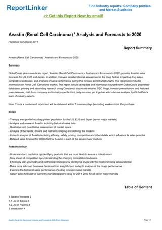 Find Industry reports, Company profiles
ReportLinker                                                                               and Market Statistics
                                              >> Get this Report Now by email!



Avastin (Renal Cell Carcinoma) ' Analysis and Forecasts to 2020
Published on October 2011

                                                                                                               Report Summary

Avastin (Renal Cell Carcinoma) ' Analysis and Forecasts to 2020


Summary


GlobalData's pharmaceuticals report, 'Avastin (Renal Cell Carcinoma)- Analysis and Forecasts to 2020' provides Avastin sales
forecasts for US, EU5 and Japan. In addition, it covers detailed clinical assessment of the drug, factors impacting drug sales,
competitive landscape, and analysis of sales performance during the forecast period (2008-2020). The report also includes
information on Renal Cell Carcinoma market. This report is built using data and information sourced from GlobalData's proprietary
databases, primary and secondary research using Company's corporate website, SEC filings, investor presentations and featured
press releases, both from company and industry-specific third party sources, put together with in-house analysis, by GlobalData's
team of industry experts.


Note: This is a on-demand report and will be delivered within 7 business days (excluding weekends) of the purchase.


Scope


- Therapy area profile including patient population for the US, EU5 and Japan (seven major markets)
- Analysis and review of Avastin including historical sales data
- Qualitative and quantitative assessment of market space
- Analysis of the trends, drivers and restraints shaping and defining the markets
- In-depth analysis of Avastin including efficacy, safety, pricing, competition and other details which influence its sales potential
- Detailed sales forecast for 2008-2020 for Avastin in each of the seven major markets


Reasons to buy


- Understand and capitalize by identifying products that are most likely to ensure a robust return
- Stay ahead of competition by understanding the changing competitive landscape
- Effectively plan your M&A and partnership strategies by identifying drugs with the most promising sales potential
- Make more informed business decisions from insightful and in-depth analysis of the drug's performance
- Examine the historical sales performance of a drug in seven major markets
- Obtain sales forecast for currently marketed/pipeline drug for 2011-2020 for all seven major markets




                                                                                                                Table of Content

1 Table of contents 2
1.1 List of Tables 3
1.2 List of Figures 3
2 Introduction 4



Avastin (Renal Cell Carcinoma) ' Analysis and Forecasts to 2020 (From Slideshare)                                                  Page 1/6
 