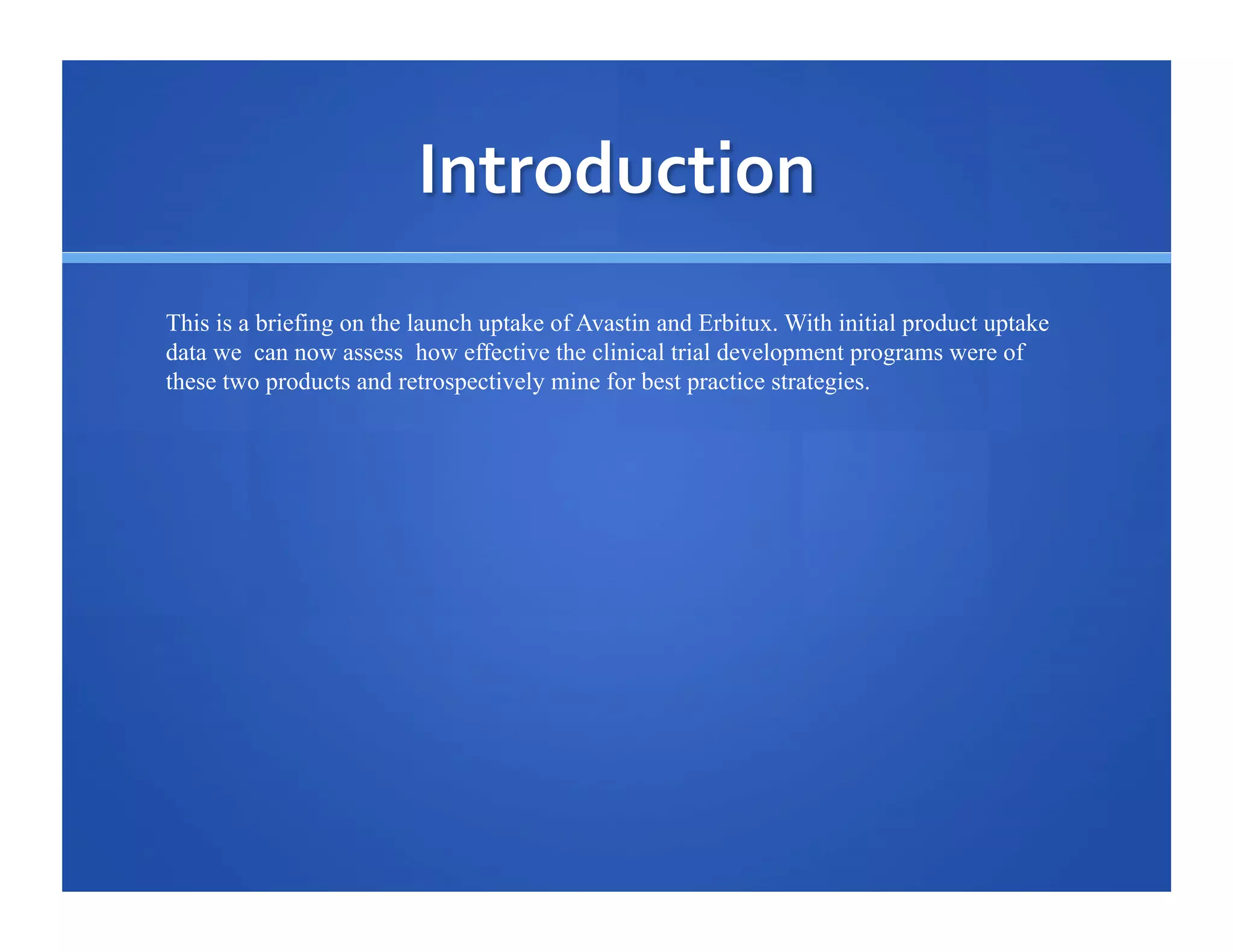 This is a briefing on the launch uptake of Avastin and Erbitux. With initial product uptake
data we can now assess how effective the clinical trial development programs were of
these two products and retrospectively mine for best practice strategies.

 