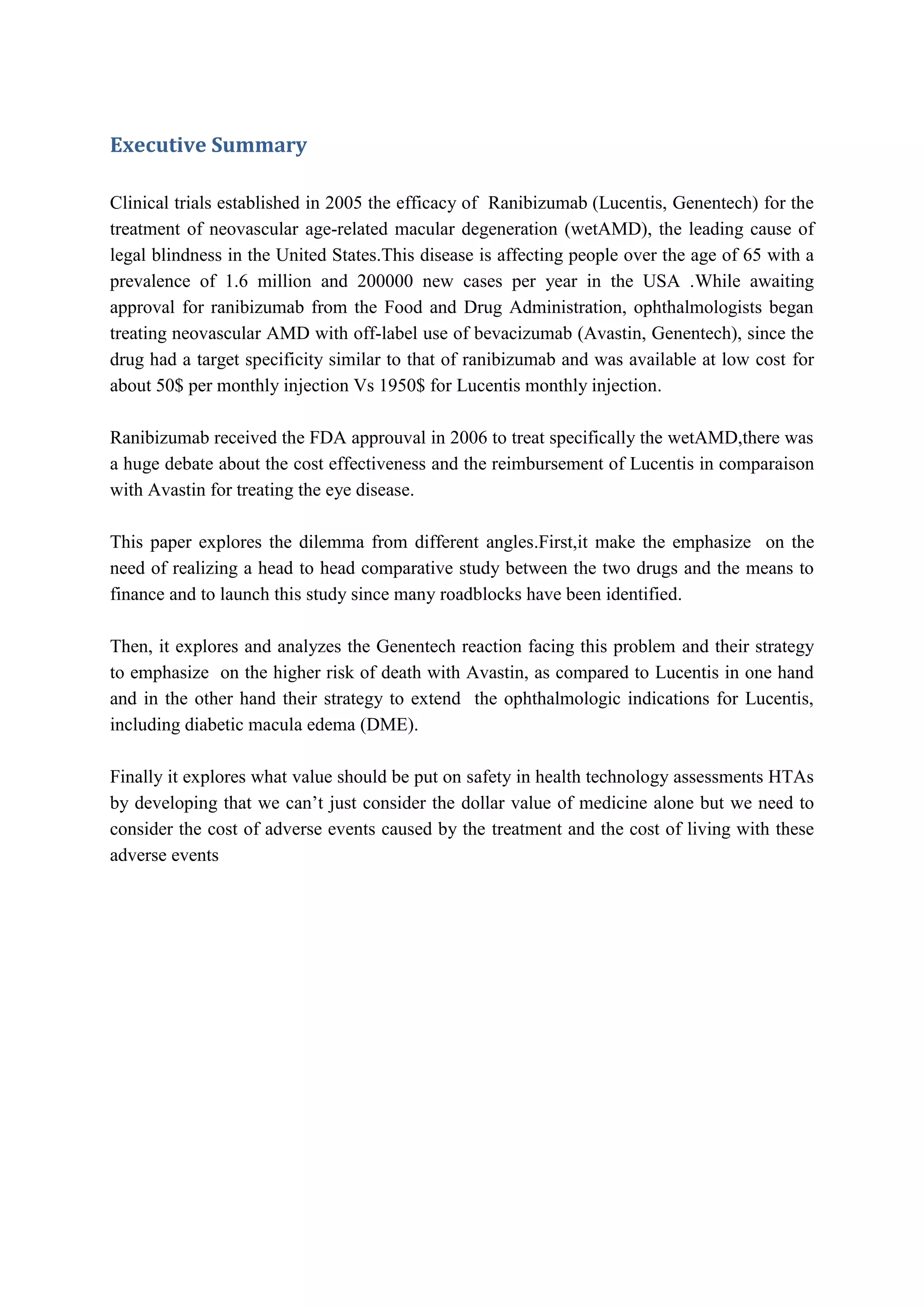 Executive Summary
Clinical trials established in 2005 the efficacy of Ranibizumab (Lucentis, Genentech) for the
treatment of neovascular age-related macular degeneration (wetAMD), the leading cause of
legal blindness in the United States.This disease is affecting people over the age of 65 with a
prevalence of 1.6 million and 200000 new cases per year in the USA .While awaiting
approval for ranibizumab from the Food and Drug Administration, ophthalmologists began
treating neovascular AMD with off-label use of bevacizumab (Avastin, Genentech), since the
drug had a target specificity similar to that of ranibizumab and was available at low cost for
about 50$ per monthly injection Vs 1950$ for Lucentis monthly injection.
Ranibizumab received the FDA approuval in 2006 to treat specifically the wetAMD,there was
a huge debate about the cost effectiveness and the reimbursement of Lucentis in comparaison
with Avastin for treating the eye disease.
This paper explores the dilemma from different angles.First,it make the emphasize on the
need of realizing a head to head comparative study between the two drugs and the means to
finance and to launch this study since many roadblocks have been identified.
Then, it explores and analyzes the Genentech reaction facing this problem and their strategy
to emphasize on the higher risk of death with Avastin, as compared to Lucentis in one hand
and in the other hand their strategy to extend the ophthalmologic indications for Lucentis,
including diabetic macula edema (DME).
Finally it explores what value should be put on safety in health technology assessments HTAs
by developing that we can’t just consider the dollar value of medicine alone but we need to
consider the cost of adverse events caused by the treatment and the cost of living with these
adverse events

 