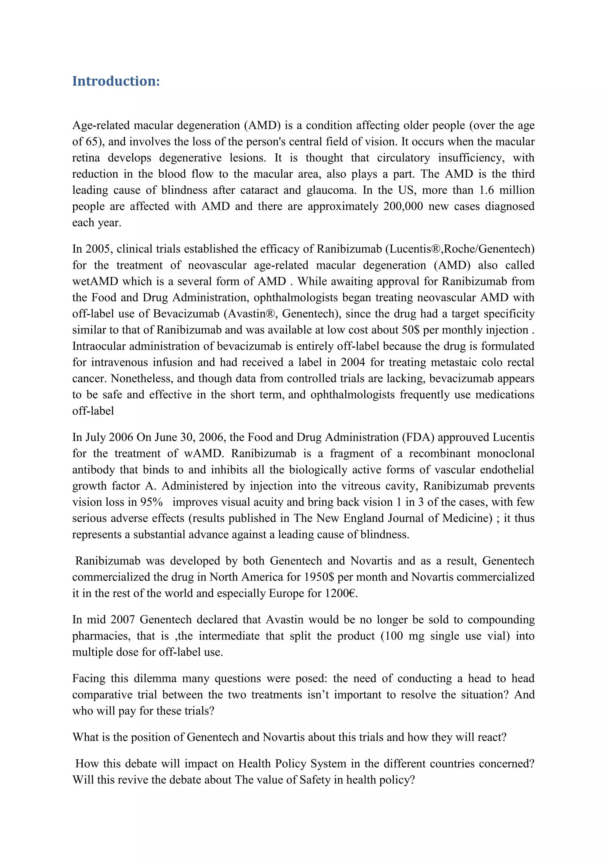 Introduction:
Age-related macular degeneration (AMD) is a condition affecting older people (over the age
of 65), and involves the loss of the person's central field of vision. It occurs when the macular
retina develops degenerative lesions. It is thought that circulatory insufficiency, with
reduction in the blood flow to the macular area, also plays a part. The AMD is the third
leading cause of blindness after cataract and glaucoma. In the US, more than 1.6 million
people are affected with AMD and there are approximately 200,000 new cases diagnosed
each year.
In 2005, clinical trials established the efficacy of Ranibizumab (Lucentis®,Roche/Genentech)
for the treatment of neovascular age-related macular degeneration (AMD) also called
wetAMD which is a several form of AMD . While awaiting approval for Ranibizumab from
the Food and Drug Administration, ophthalmologists began treating neovascular AMD with
off-label use of Bevacizumab (Avastin®, Genentech), since the drug had a target specificity
similar to that of Ranibizumab and was available at low cost about 50$ per monthly injection .
Intraocular administration of bevacizumab is entirely off-label because the drug is formulated
for intravenous infusion and had received a label in 2004 for treating metastaic colo rectal
cancer. Nonetheless, and though data from controlled trials are lacking, bevacizumab appears
to be safe and effective in the short term, and ophthalmologists frequently use medications
off-label
In July 2006 On June 30, 2006, the Food and Drug Administration (FDA) approuved Lucentis
for the treatment of wAMD. Ranibizumab is a fragment of a recombinant monoclonal
antibody that binds to and inhibits all the biologically active forms of vascular endothelial
growth factor A. Administered by injection into the vitreous cavity, Ranibizumab prevents
vision loss in 95% improves visual acuity and bring back vision 1 in 3 of the cases, with few
serious adverse effects (results published in The New England Journal of Medicine) ; it thus
represents a substantial advance against a leading cause of blindness.
Ranibizumab was developed by both Genentech and Novartis and as a result, Genentech
commercialized the drug in North America for 1950$ per month and Novartis commercialized
it in the rest of the world and especially Europe for 1200€.
In mid 2007 Genentech declared that Avastin would be no longer be sold to compounding
pharmacies, that is ,the intermediate that split the product (100 mg single use vial) into
multiple dose for off-label use.
Facing this dilemma many questions were posed: the need of conducting a head to head
comparative trial between the two treatments isn’t important to resolve the situation? And
who will pay for these trials?
What is the position of Genentech and Novartis about this trials and how they will react?
How this debate will impact on Health Policy System in the different countries concerned?
Will this revive the debate about The value of Safety in health policy?

 
