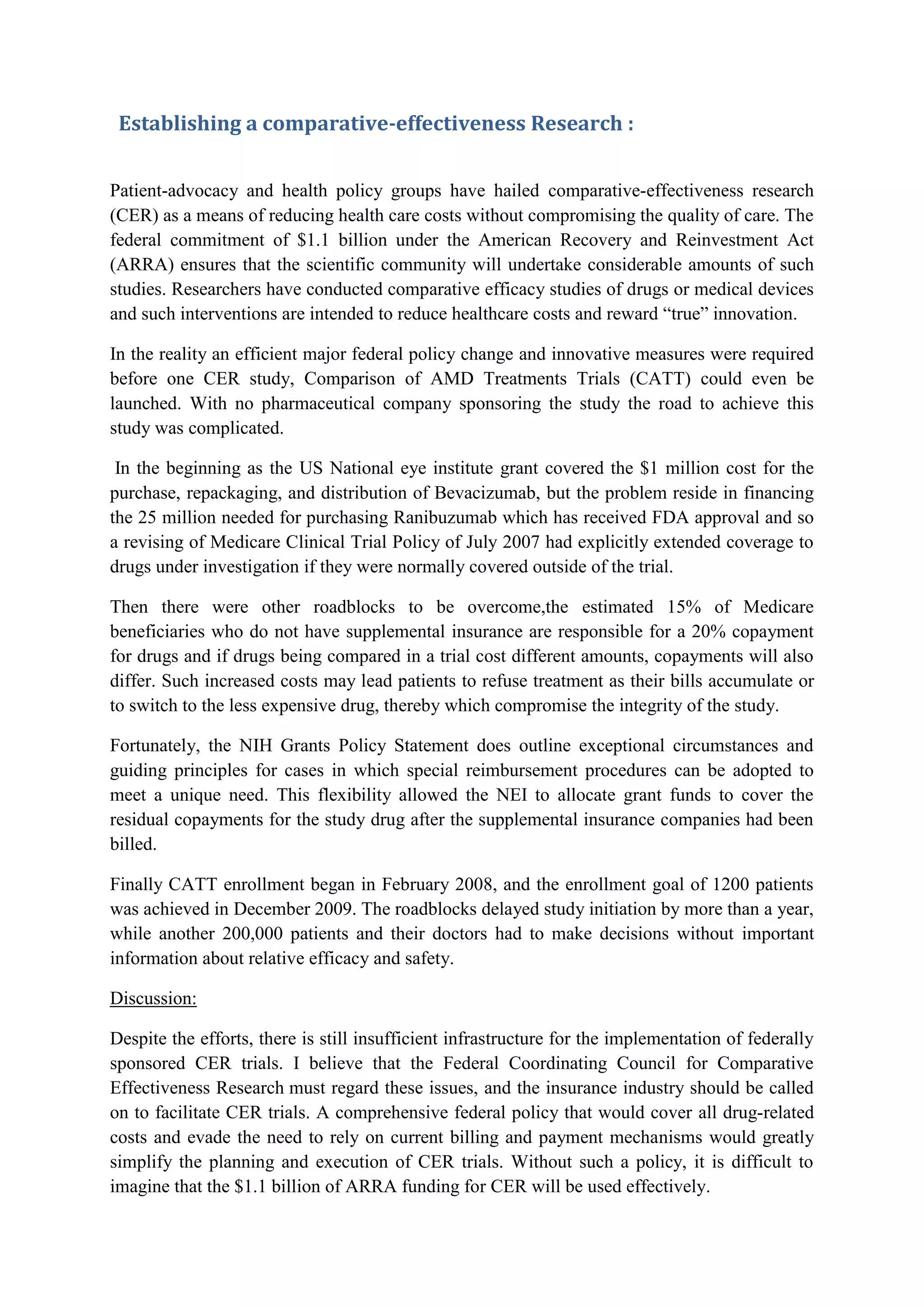 Establishing a comparative-effectiveness Research :
Patient-advocacy and health policy groups have hailed comparative-effectiveness research
(CER) as a means of reducing health care costs without compromising the quality of care. The
federal commitment of $1.1 billion under the American Recovery and Reinvestment Act
(ARRA) ensures that the scientific community will undertake considerable amounts of such
studies. Researchers have conducted comparative efficacy studies of drugs or medical devices
and such interventions are intended to reduce healthcare costs and reward “true” innovation.
In the reality an efficient major federal policy change and innovative measures were required
before one CER study, Comparison of AMD Treatments Trials (CATT) could even be
launched. With no pharmaceutical company sponsoring the study the road to achieve this
study was complicated.
In the beginning as the US National eye institute grant covered the $1 million cost for the
purchase, repackaging, and distribution of Bevacizumab, but the problem reside in financing
the 25 million needed for purchasing Ranibuzumab which has received FDA approval and so
a revising of Medicare Clinical Trial Policy of July 2007 had explicitly extended coverage to
drugs under investigation if they were normally covered outside of the trial.
Then there were other roadblocks to be overcome,the estimated 15% of Medicare
beneficiaries who do not have supplemental insurance are responsible for a 20% copayment
for drugs and if drugs being compared in a trial cost different amounts, copayments will also
differ. Such increased costs may lead patients to refuse treatment as their bills accumulate or
to switch to the less expensive drug, thereby which compromise the integrity of the study.
Fortunately, the NIH Grants Policy Statement does outline exceptional circumstances and
guiding principles for cases in which special reimbursement procedures can be adopted to
meet a unique need. This flexibility allowed the NEI to allocate grant funds to cover the
residual copayments for the study drug after the supplemental insurance companies had been
billed.
Finally CATT enrollment began in February 2008, and the enrollment goal of 1200 patients
was achieved in December 2009. The roadblocks delayed study initiation by more than a year,
while another 200,000 patients and their doctors had to make decisions without important
information about relative efficacy and safety.
Discussion:
Despite the efforts, there is still insufficient infrastructure for the implementation of federally
sponsored CER trials. I believe that the Federal Coordinating Council for Comparative
Effectiveness Research must regard these issues, and the insurance industry should be called
on to facilitate CER trials. A comprehensive federal policy that would cover all drug-related
costs and evade the need to rely on current billing and payment mechanisms would greatly
simplify the planning and execution of CER trials. Without such a policy, it is difficult to
imagine that the $1.1 billion of ARRA funding for CER will be used effectively.

 
