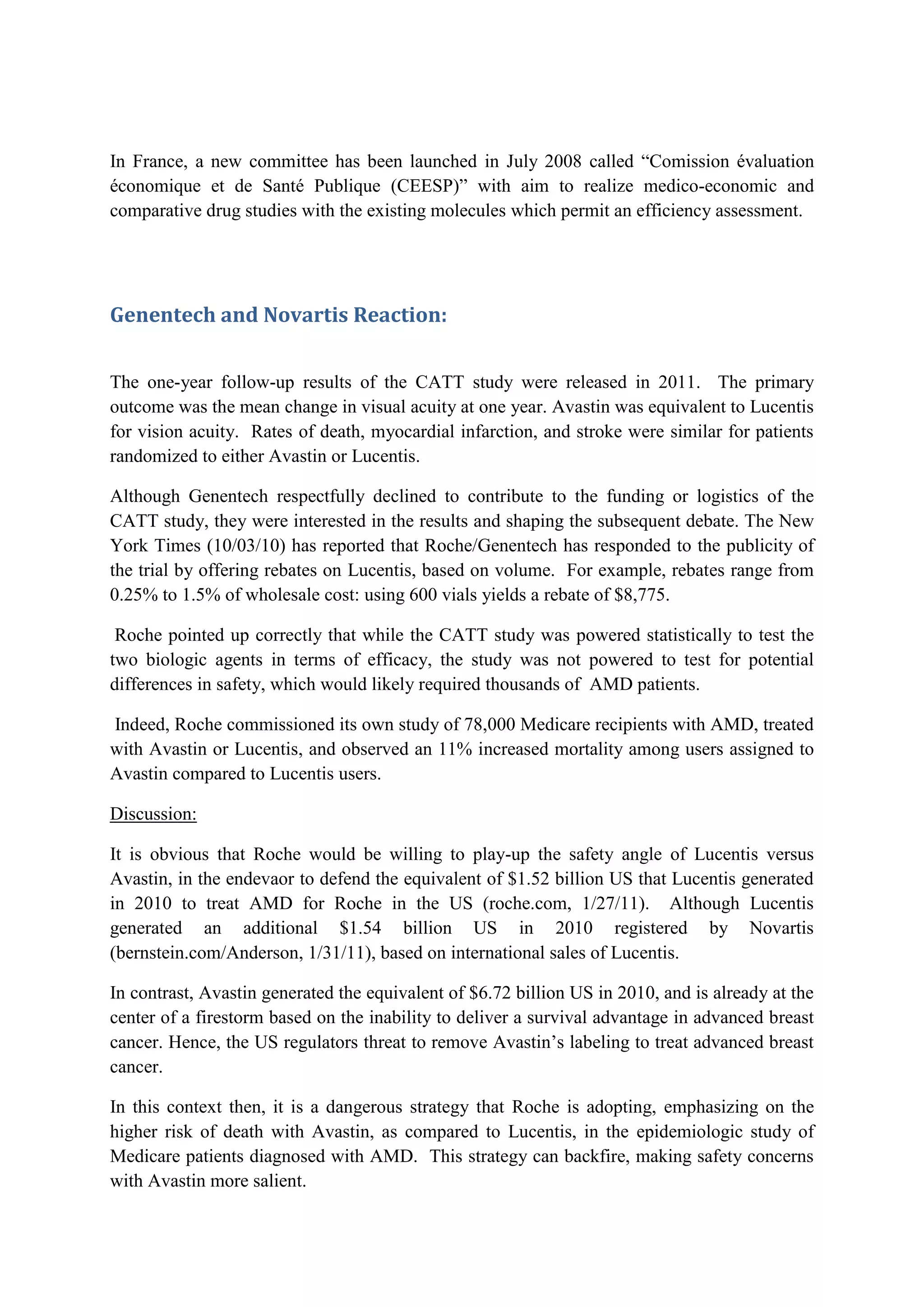 In France, a new committee has been launched in July 2008 called “Comission évaluation
économique et de Santé Publique (CEESP)” with aim to realize medico-economic and
comparative drug studies with the existing molecules which permit an efficiency assessment.

Genentech and Novartis Reaction:
The one-year follow-up results of the CATT study were released in 2011. The primary
outcome was the mean change in visual acuity at one year. Avastin was equivalent to Lucentis
for vision acuity. Rates of death, myocardial infarction, and stroke were similar for patients
randomized to either Avastin or Lucentis.
Although Genentech respectfully declined to contribute to the funding or logistics of the
CATT study, they were interested in the results and shaping the subsequent debate. The New
York Times (10/03/10) has reported that Roche/Genentech has responded to the publicity of
the trial by offering rebates on Lucentis, based on volume. For example, rebates range from
0.25% to 1.5% of wholesale cost: using 600 vials yields a rebate of $8,775.
Roche pointed up correctly that while the CATT study was powered statistically to test the
two biologic agents in terms of efficacy, the study was not powered to test for potential
differences in safety, which would likely required thousands of AMD patients.
Indeed, Roche commissioned its own study of 78,000 Medicare recipients with AMD, treated
with Avastin or Lucentis, and observed an 11% increased mortality among users assigned to
Avastin compared to Lucentis users.
Discussion:
It is obvious that Roche would be willing to play-up the safety angle of Lucentis versus
Avastin, in the endevaor to defend the equivalent of $1.52 billion US that Lucentis generated
in 2010 to treat AMD for Roche in the US (roche.com, 1/27/11). Although Lucentis
generated an additional $1.54 billion US in 2010 registered by Novartis
(bernstein.com/Anderson, 1/31/11), based on international sales of Lucentis.
In contrast, Avastin generated the equivalent of $6.72 billion US in 2010, and is already at the
center of a firestorm based on the inability to deliver a survival advantage in advanced breast
cancer. Hence, the US regulators threat to remove Avastin’s labeling to treat advanced breast
cancer.
In this context then, it is a dangerous strategy that Roche is adopting, emphasizing on the
higher risk of death with Avastin, as compared to Lucentis, in the epidemiologic study of
Medicare patients diagnosed with AMD. This strategy can backfire, making safety concerns
with Avastin more salient.

 