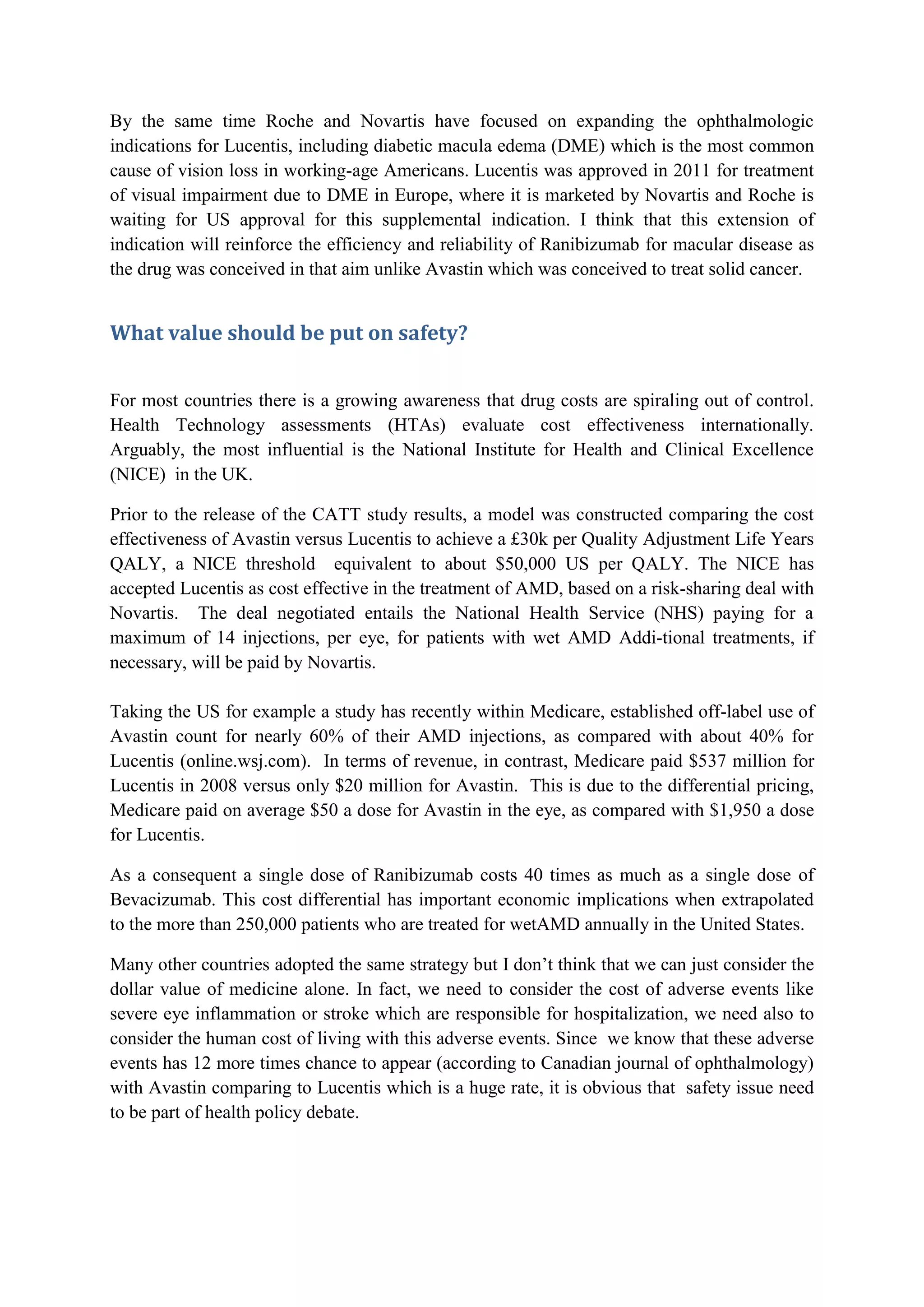 By the same time Roche and Novartis have focused on expanding the ophthalmologic
indications for Lucentis, including diabetic macula edema (DME) which is the most common
cause of vision loss in working-age Americans. Lucentis was approved in 2011 for treatment
of visual impairment due to DME in Europe, where it is marketed by Novartis and Roche is
waiting for US approval for this supplemental indication. I think that this extension of
indication will reinforce the efficiency and reliability of Ranibizumab for macular disease as
the drug was conceived in that aim unlike Avastin which was conceived to treat solid cancer.

What value should be put on safety?
For most countries there is a growing awareness that drug costs are spiraling out of control.
Health Technology assessments (HTAs) evaluate cost effectiveness internationally.
Arguably, the most influential is the National Institute for Health and Clinical Excellence
(NICE) in the UK.
Prior to the release of the CATT study results, a model was constructed comparing the cost
effectiveness of Avastin versus Lucentis to achieve a £30k per Quality Adjustment Life Years
QALY, a NICE threshold equivalent to about $50,000 US per QALY. The NICE has
accepted Lucentis as cost effective in the treatment of AMD, based on a risk-sharing deal with
Novartis. The deal negotiated entails the National Health Service (NHS) paying for a
maximum of 14 injections, per eye, for patients with wet AMD Addi-tional treatments, if
necessary, will be paid by Novartis.
Taking the US for example a study has recently within Medicare, established off-label use of
Avastin count for nearly 60% of their AMD injections, as compared with about 40% for
Lucentis (online.wsj.com). In terms of revenue, in contrast, Medicare paid $537 million for
Lucentis in 2008 versus only $20 million for Avastin. This is due to the differential pricing,
Medicare paid on average $50 a dose for Avastin in the eye, as compared with $1,950 a dose
for Lucentis.
As a consequent a single dose of Ranibizumab costs 40 times as much as a single dose of
Bevacizumab. This cost differential has important economic implications when extrapolated
to the more than 250,000 patients who are treated for wetAMD annually in the United States.
Many other countries adopted the same strategy but I don’t think that we can just consider the
dollar value of medicine alone. In fact, we need to consider the cost of adverse events like
severe eye inflammation or stroke which are responsible for hospitalization, we need also to
consider the human cost of living with this adverse events. Since we know that these adverse
events has 12 more times chance to appear (according to Canadian journal of ophthalmology)
with Avastin comparing to Lucentis which is a huge rate, it is obvious that safety issue need
to be part of health policy debate.

 