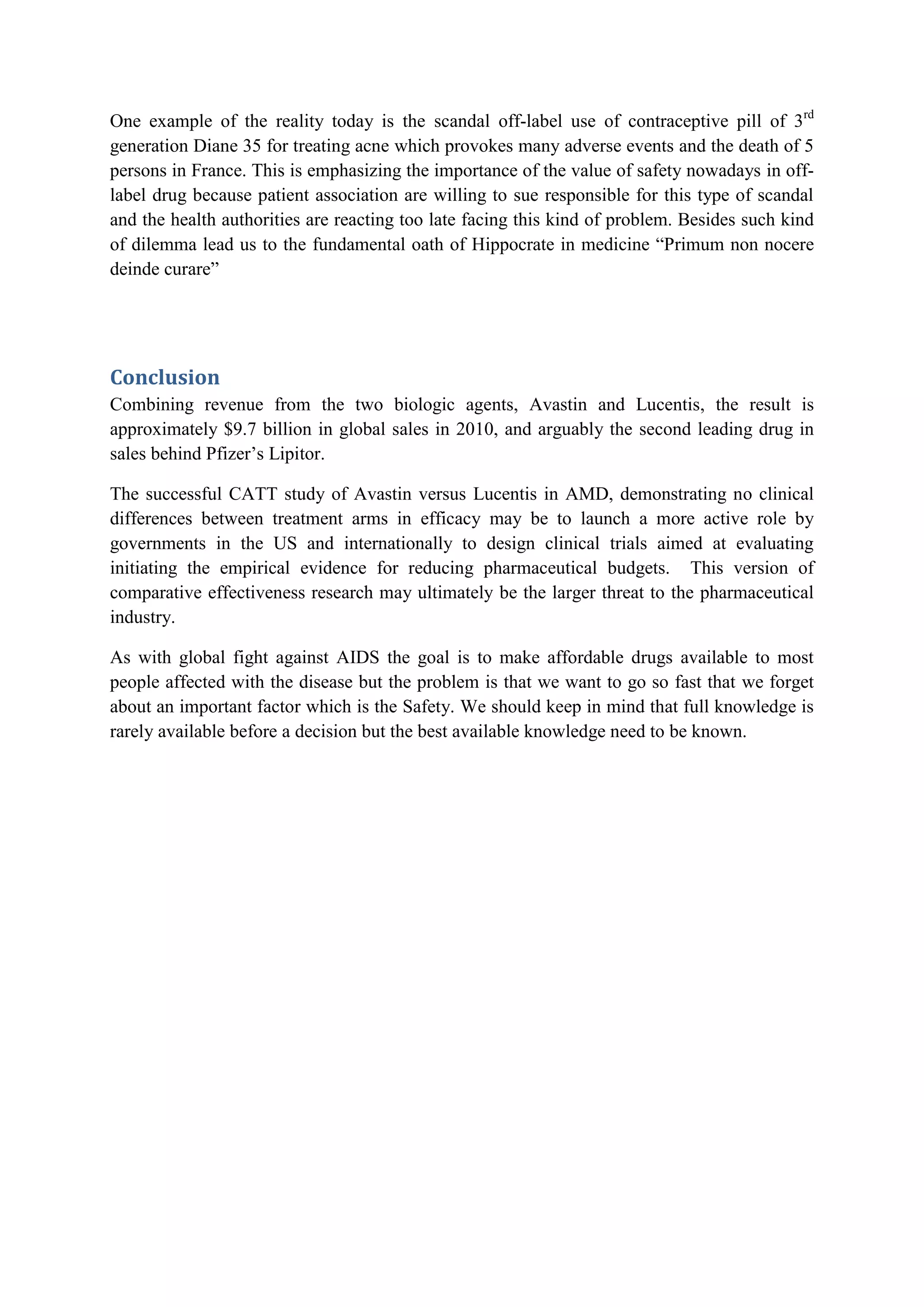 One example of the reality today is the scandal off-label use of contraceptive pill of 3rd
generation Diane 35 for treating acne which provokes many adverse events and the death of 5
persons in France. This is emphasizing the importance of the value of safety nowadays in offlabel drug because patient association are willing to sue responsible for this type of scandal
and the health authorities are reacting too late facing this kind of problem. Besides such kind
of dilemma lead us to the fundamental oath of Hippocrate in medicine “Primum non nocere
deinde curare”

Conclusion
Combining revenue from the two biologic agents, Avastin and Lucentis, the result is
approximately $9.7 billion in global sales in 2010, and arguably the second leading drug in
sales behind Pfizer’s Lipitor.
The successful CATT study of Avastin versus Lucentis in AMD, demonstrating no clinical
differences between treatment arms in efficacy may be to launch a more active role by
governments in the US and internationally to design clinical trials aimed at evaluating
initiating the empirical evidence for reducing pharmaceutical budgets. This version of
comparative effectiveness research may ultimately be the larger threat to the pharmaceutical
industry.
As with global fight against AIDS the goal is to make affordable drugs available to most
people affected with the disease but the problem is that we want to go so fast that we forget
about an important factor which is the Safety. We should keep in mind that full knowledge is
rarely available before a decision but the best available knowledge need to be known.

 