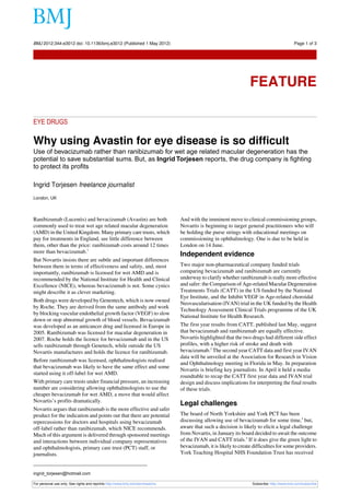 BMJ 2012;344:e3012 doi: 10.1136/bmj.e3012 (Published 1 May 2012)                                                                            Page 1 of 3

Feature




                                                                                                                  FEATURE

EYE DRUGS

Why using Avastin for eye disease is so difficult
Use of bevacizumab rather than ranibizumab for wet age related macular degeneration has the
potential to save substantial sums. But, as Ingrid Torjesen reports, the drug company is fighting
to protect its profits

Ingrid Torjesen freelance journalist
London, UK



Ranibizumab (Lucentis) and bevacizumab (Avastin) are both                       And with the imminent move to clinical commissioning groups,
commonly used to treat wet age related macular degeneration                     Novartis is beginning to target general practitioners who will
(AMD) in the United Kingdom. Many primary care trusts, which                    be holding the purse strings with educational meetings on
pay for treatments in England, see little difference between                    commissioning in ophthalmology. One is due to be held in
them, other than the price: ranibizumab costs around 12 times                   London on 14 June.
more than bevacizumab.1
                                                                                Independent evidence
But Novartis insists there are subtle and important differences
between them in terms of effectiveness and safety, and, most                    Two major non-pharmaceutical company funded trials
importantly, ranibizumab is licensed for wet AMD and is                         comparing bevacizumab and ranibizumab are currently
recommended by the National Institute for Health and Clinical                   underway to clarify whether ranibizumab is really more effective
Excellence (NICE), whereas bevacizumab is not. Some cynics                      and safer: the Comparison of Age-related Macular Degeneration
might describe it as clever marketing.                                          Treatments Trials (CATT) in the US funded by the National
                                                                                Eye Institute, and the Inhibit VEGF in Age-related choroidal
Both drugs were developed by Genentech, which is now owned
                                                                                Neovascularisation (IVAN) trial in the UK funded by the Health
by Roche. They are derived from the same antibody and work
                                                                                Technology Assessment Clinical Trials programme of the UK
by blocking vascular endothelial growth factor (VEGF) to slow
                                                                                National Institute for Health Research.
down or stop abnormal growth of blood vessels. Bevacizumab
was developed as an anticancer drug and licensed in Europe in                   The first year results from CATT, published last May, suggest
2005. Ranibizumab was licensed for macular degeneration in                      that bevacizumab and ranibizumab are equally effective.
2007. Roche holds the licence for bevacizumab and in the US                     Novartis highlighted that the two drugs had different side effect
sells ranibizumab through Genetech, while outside the US                        profiles, with a higher risk of stroke and death with
Novartis manufactures and holds the licence for ranibizumab.                    bevacizumab.2 The second year CATT data and first year IVAN
                                                                                data will be unveiled at the Association for Research in Vision
Before ranibizumab was licensed, ophthalmologists realised
                                                                                and Ophthalmology meeting in Florida in May. In preparation
that bevacizumab was likely to have the same effect and some
                                                                                Novartis is briefing key journalists. In April it held a media
started using it off-label for wet AMD.
                                                                                roundtable to recap the CATT first year data and IVAN trial
With primary care trusts under financial pressure, an increasing                design and discuss implications for interpreting the final results
number are considering allowing ophthalmologists to use the                     of these trials.
cheaper bevacizumab for wet AMD, a move that would affect
Novartis’s profits dramatically.
                                                                                Legal challenges
Novartis argues that ranibizumab is the more effective and safer
product for the indication and points out that there are potential              The board of North Yorkshire and York PCT has been
repercussions for doctors and hospitals using bevacizumab                       discussing allowing use of bevacizumab for some time,3 but,
off-label rather than ranibizumab, which NICE recommends.                       aware that such a decision is likely to elicit a legal challenge
Much of this argument is delivered through sponsored meetings                   from Novartis, in January its board decided to await the outcome
and interactions between individual company representatives                     of the IVAN and CATT trials.4 If it does give the green light to
and ophthalmologists, primary care trust (PCT) staff, or                        bevacizumab, it is likely to create difficulties for some providers.
journalists.                                                                    York Teaching Hospital NHS Foundation Trust has received


ingrid_torjesen@hotmail.com

For personal use only: See rights and reprints http://www.bmj.com/permissions                                      Subscribe: http://www.bmj.com/subscribe
 