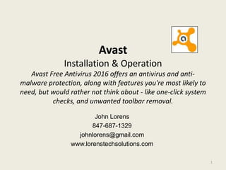 Avast
Installation & Operation
Avast Free Antivirus 2016 offers an antivirus and anti-
malware protection, along with features you're most likely to
need, but would rather not think about - like one-click system
checks, and unwanted toolbar removal.
John Lorens
847-687-1329
johnlorens@gmail.com
www.lorenstechsolutions.com
1
 