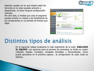 Además, puedes ver en qué estado están los
Servicios en la nube (puedes activarlo o
desactivarlo, no tiene ninguna configuración
manual).
Por otro lado, a medida que uses el programa
puedes echarle un vistazo a las Estadísticas de
los componentes en un periodo de tiempo que
elijas.




            En la siguiente solapa localizarás lo más importante de la suite: ANALIZAR
            EL EQUIPO. Las opciones para el escaneo de amenazas se divide en cuatro
            métodos: Rapido, Completo, Unidades extraíbles y Personalizado. Como
            puede apreciarse en la próxima captura , la configuración de cada modo es
            idéntica.
 