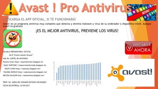 ¡DESCARGA EL APP OFICIAL, SI TE FUNCIONARÁ!
Avast! es un programa antivirus muy completo que detecta y elimina malware y virus de su ordenador o dispositivo móvil. Aunque
avast! es gratuito.
¡ES EL MEJOR ANTIVIRUS, PREVIENE LOS VIRUS!
ESCUELA PREPARATORIA ESTATAL
No.8 “Carlos Castillo Peraza”
ADA #6: CARTEL DE ANTIVIRUS
Paulina limon https://paulinalimons.blogspot.mx
ISAAC HURTADO //isaacernestohurtado.blogspot.mx
SISLEY CHAN https://soysisley.blogspot.mx/
PALOMA NOVELO https://palomanovelo.blogspot.mx/
MELISSA SALAZAR http://playmelissa.blogspot.mx/
PROF: ISC. MARIA DEL ROSARIO RAYGOZA VELÁZQUEZ
FECHA DE ENTREGA: 22/09/2017
 