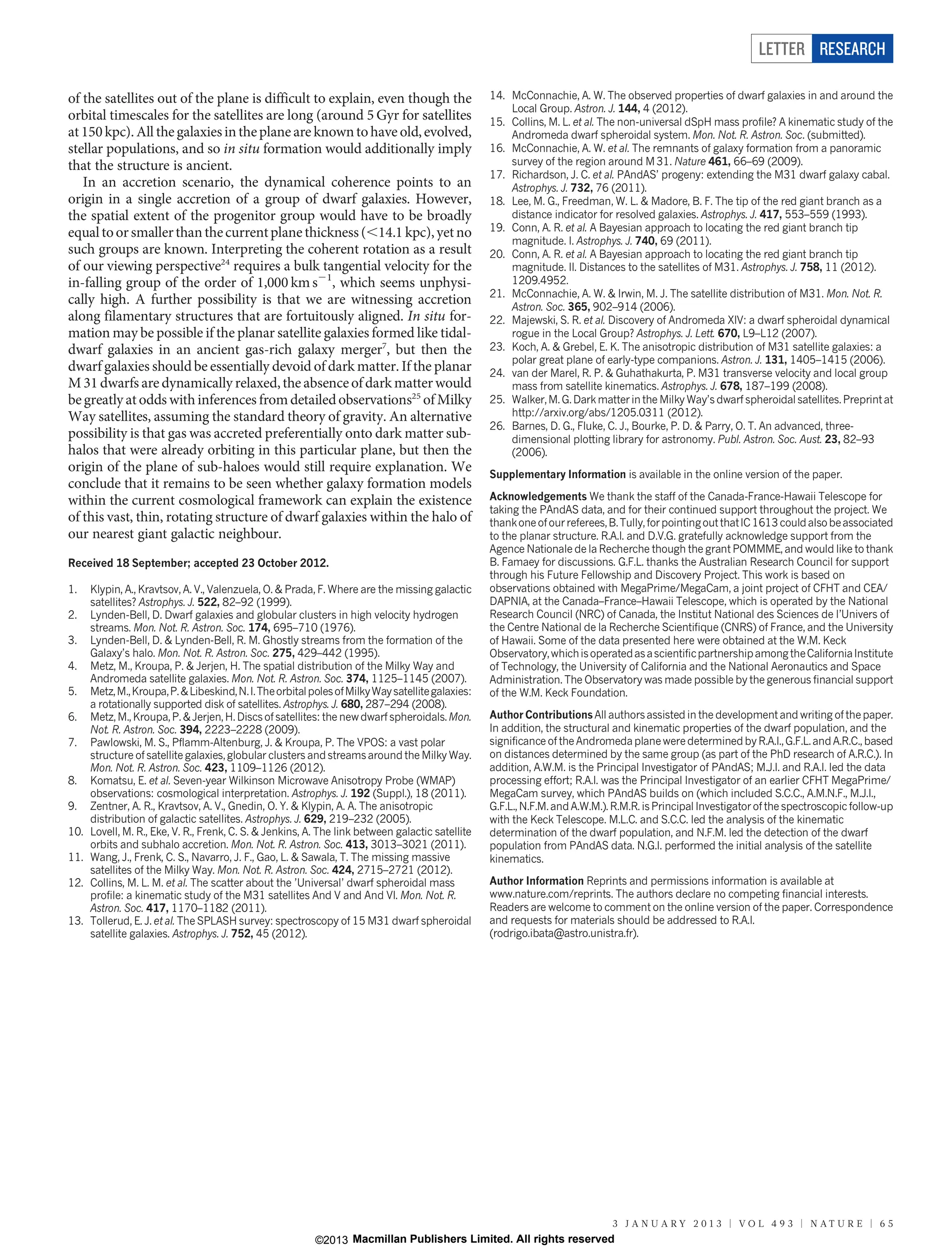 LETTER RESEARCH

of the satellites out of the plane is difficult to explain, even though the                        14. McConnachie, A. W. The observed properties of dwarf galaxies in and around the
                                                                                                       Local Group. Astron. J. 144, 4 (2012).
orbital timescales for the satellites are long (around 5 Gyr for satellites                        15. Collins, M. L. et al. The non-universal dSpH mass profile? A kinematic study of the
at 150 kpc). All the galaxies in the plane are known to have old, evolved,                             Andromeda dwarf spheroidal system. Mon. Not. R. Astron. Soc. (submitted).
stellar populations, and so in situ formation would additionally imply                             16. McConnachie, A. W. et al. The remnants of galaxy formation from a panoramic
that the structure is ancient.                                                                         survey of the region around M 31. Nature 461, 66–69 (2009).
                                                                                                   17. Richardson, J. C. et al. PAndAS’ progeny: extending the M31 dwarf galaxy cabal.
   In an accretion scenario, the dynamical coherence points to an                                      Astrophys. J. 732, 76 (2011).
origin in a single accretion of a group of dwarf galaxies. However,                                18. Lee, M. G., Freedman, W. L. & Madore, B. F. The tip of the red giant branch as a
the spatial extent of the progenitor group would have to be broadly                                    distance indicator for resolved galaxies. Astrophys. J. 417, 553–559 (1993).
equal to or smaller than the current plane thickness (,14.1 kpc), yet no                           19. Conn, A. R. et al. A Bayesian approach to locating the red giant branch tip
                                                                                                       magnitude. I. Astrophys. J. 740, 69 (2011).
such groups are known. Interpreting the coherent rotation as a result                              20. Conn, A. R. et al. A Bayesian approach to locating the red giant branch tip
of our viewing perspective24 requires a bulk tangential velocity for the                               magnitude. II. Distances to the satellites of M31. Astrophys. J. 758, 11 (2012).
in-falling group of the order of 1,000 km s21, which seems unphysi-                                    1209.4952.
                                                                                                   21. McConnachie, A. W. & Irwin, M. J. The satellite distribution of M31. Mon. Not. R.
cally high. A further possibility is that we are witnessing accretion                                  Astron. Soc. 365, 902–914 (2006).
along filamentary structures that are fortuitously aligned. In situ for-                           22. Majewski, S. R. et al. Discovery of Andromeda XIV: a dwarf spheroidal dynamical
mation may be possible if the planar satellite galaxies formed like tidal-                             rogue in the Local Group? Astrophys. J. Lett. 670, L9–L12 (2007).
dwarf galaxies in an ancient gas-rich galaxy merger7, but then the                                 23. Koch, A. & Grebel, E. K. The anisotropic distribution of M31 satellite galaxies: a
                                                                                                       polar great plane of early-type companions. Astron. J. 131, 1405–1415 (2006).
dwarf galaxies should be essentially devoid of dark matter. If the planar                          24. van der Marel, R. P. & Guhathakurta, P. M31 transverse velocity and local group
M 31 dwarfs are dynamically relaxed, the absence of dark matter would                                  mass from satellite kinematics. Astrophys. J. 678, 187–199 (2008).
be greatly at odds with inferences from detailed observations25 of Milky                           25. Walker, M. G. Dark matter in the Milky Way’s dwarf spheroidal satellites. Preprint at
Way satellites, assuming the standard theory of gravity. An alternative                                http://arxiv.org/abs/1205.0311 (2012).
                                                                                                   26. Barnes, D. G., Fluke, C. J., Bourke, P. D. & Parry, O. T. An advanced, three-
possibility is that gas was accreted preferentially onto dark matter sub-                              dimensional plotting library for astronomy. Publ. Astron. Soc. Aust. 23, 82–93
halos that were already orbiting in this particular plane, but then the                                (2006).
origin of the plane of sub-haloes would still require explanation. We                              Supplementary Information is available in the online version of the paper.
conclude that it remains to be seen whether galaxy formation models
within the current cosmological framework can explain the existence                                Acknowledgements We thank the staff of the Canada-France-Hawaii Telescope for
                                                                                                   taking the PAndAS data, and for their continued support throughout the project. We
of this vast, thin, rotating structure of dwarf galaxies within the halo of                        thank one of our referees, B. Tully, for pointing out that IC 1613 could also be associated
our nearest giant galactic neighbour.                                                              to the planar structure. R.A.I. and D.V.G. gratefully acknowledge support from the
                                                                                                   Agence Nationale de la Recherche though the grant POMMME, and would like to thank
Received 18 September; accepted 23 October 2012.                                                   B. Famaey for discussions. G.F.L. thanks the Australian Research Council for support
                                                                                                   through his Future Fellowship and Discovery Project. This work is based on
1.    Klypin, A., Kravtsov, A. V., Valenzuela, O. & Prada, F. Where are the missing galactic       observations obtained with MegaPrime/MegaCam, a joint project of CFHT and CEA/
      satellites? Astrophys. J. 522, 82–92 (1999).                                                 DAPNIA, at the Canada–France–Hawaii Telescope, which is operated by the National
2.    Lynden-Bell, D. Dwarf galaxies and globular clusters in high velocity hydrogen               Research Council (NRC) of Canada, the Institut National des Sciences de l’Univers of
      streams. Mon. Not. R. Astron. Soc. 174, 695–710 (1976).                                      the Centre National de la Recherche Scientifique (CNRS) of France, and the University
3.    Lynden-Bell, D. & Lynden-Bell, R. M. Ghostly streams from the formation of the               of Hawaii. Some of the data presented here were obtained at the W.M. Keck
      Galaxy’s halo. Mon. Not. R. Astron. Soc. 275, 429–442 (1995).                                Observatory, which is operated as a scientific partnership among the California Institute
4.    Metz, M., Kroupa, P. & Jerjen, H. The spatial distribution of the Milky Way and              of Technology, the University of California and the National Aeronautics and Space
      Andromeda satellite galaxies. Mon. Not. R. Astron. Soc. 374, 1125–1145 (2007).               Administration. The Observatory was made possible by the generous financial support
5.    Metz, M., Kroupa, P. & Libeskind, N. I. The orbital poles of Milky Way satellite galaxies:   of the W.M. Keck Foundation.
      a rotationally supported disk of satellites. Astrophys. J. 680, 287–294 (2008).
6.    Metz, M., Kroupa, P. & Jerjen, H. Discs of satellites: the new dwarf spheroidals. Mon.       Author Contributions All authors assisted in the development and writing of the paper.
      Not. R. Astron. Soc. 394, 2223–2228 (2009).                                                  In addition, the structural and kinematic properties of the dwarf population, and the
7.    Pawlowski, M. S., Pflamm-Altenburg, J. & Kroupa, P. The VPOS: a vast polar                   significance of the Andromeda plane were determined by R.A.I., G.F.L. and A.R.C., based
      structure of satellite galaxies, globular clusters and streams around the Milky Way.         on distances determined by the same group (as part of the PhD research of A.R.C.). In
      Mon. Not. R. Astron. Soc. 423, 1109–1126 (2012).                                             addition, A.W.M. is the Principal Investigator of PAndAS; M.J.I. and R.A.I. led the data
8.    Komatsu, E. et al. Seven-year Wilkinson Microwave Anisotropy Probe (WMAP)                    processing effort; R.A.I. was the Principal Investigator of an earlier CFHT MegaPrime/
      observations: cosmological interpretation. Astrophys. J. 192 (Suppl.), 18 (2011).            MegaCam survey, which PAndAS builds on (which included S.C.C., A.M.N.F., M.J.I.,
9.    Zentner, A. R., Kravtsov, A. V., Gnedin, O. Y. & Klypin, A. A. The anisotropic               G.F.L., N.F.M. and A.W.M.). R.M.R. is Principal Investigator of the spectroscopic follow-up
      distribution of galactic satellites. Astrophys. J. 629, 219–232 (2005).                      with the Keck Telescope. M.L.C. and S.C.C. led the analysis of the kinematic
10.   Lovell, M. R., Eke, V. R., Frenk, C. S. & Jenkins, A. The link between galactic satellite    determination of the dwarf population, and N.F.M. led the detection of the dwarf
      orbits and subhalo accretion. Mon. Not. R. Astron. Soc. 413, 3013–3021 (2011).               population from PAndAS data. N.G.I. performed the initial analysis of the satellite
11.   Wang, J., Frenk, C. S., Navarro, J. F., Gao, L. & Sawala, T. The missing massive             kinematics.
      satellites of the Milky Way. Mon. Not. R. Astron. Soc. 424, 2715–2721 (2012).
12.   Collins, M. L. M. et al. The scatter about the ’Universal’ dwarf spheroidal mass             Author Information Reprints and permissions information is available at
      profile: a kinematic study of the M31 satellites And V and And VI. Mon. Not. R.              www.nature.com/reprints. The authors declare no competing financial interests.
      Astron. Soc. 417, 1170–1182 (2011).                                                          Readers are welcome to comment on the online version of the paper. Correspondence
13.   Tollerud, E. J. et al. The SPLASH survey: spectroscopy of 15 M31 dwarf spheroidal            and requests for materials should be addressed to R.A.I.
      satellite galaxies. Astrophys. J. 752, 45 (2012).                                            (rodrigo.ibata@astro.unistra.fr).




                                                                                                                              3 J A N U A RY 2 0 1 3 | VO L 4 9 3 | N AT U R E | 6 5
                                                           ©2013 Macmillan Publishers Limited. All rights reserved
 