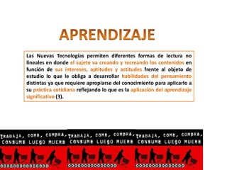 Las Nuevas Tecnologías permiten diferentes formas de lectura no
lineales en donde el sujeto va creando y recreando los contenidos en
función de sus intereses, aptitudes y actitudes frente al objeto de
estudio lo que le obliga a desarrollar habilidades del pensamiento
distintas ya que requiere apropiarse del conocimiento para aplicarlo a
su práctica cotidiana reflejando lo que es la aplicación del aprendizaje
significativo (3).
 