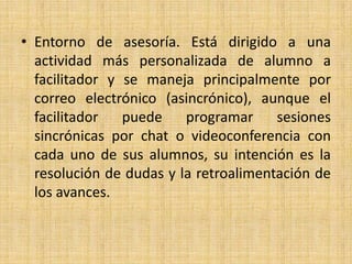 Entorno de asesoría. Está dirigido a una actividad más personalizada de alumno a facilitador y se maneja principalmente por correo electrónico (asincrónico), aunque el facilitador puede programar sesiones sincrónicas por chat o videoconferencia con cada uno de sus alumnos, su intención es la resolución de dudas y la retroalimentación de los avances.