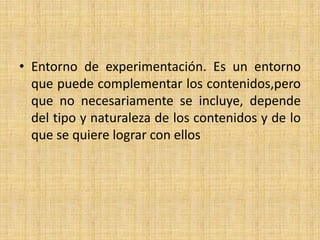Entorno de experimentación. Es un entorno que puede complementar los contenidos,pero que no necesariamente se incluye, depende del tipo y naturaleza de los contenidos y de lo que se quiere lograr con ellos