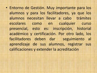 Entorno de Gestión. Muy importante para los alumnos y para los facilitadores, ya que los alumnos necesitan llevar a cabo  trámites escolares como en cualquier curso presencial, esto es: inscripción, historial académico y certificación. Por otro lado, los facilitadores deben dar  seguimiento al aprendizaje de sus alumnos, registrar sus calificaciones y extender la acreditación