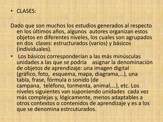 CLASES: Dado que son muchos los estudios generados al respecto en los últimos años, algunos  autores organizan estos objetos en diferentes niveles, los cuales son agrupados en dos  clases: estructurados (varios) y básicos (individuales).  Los básicos corresponderían a las más minúsculas unidades a las que se podría    asignar la denominación de objetos de aprendizaje: una imagen digital (gráfico, foto,  esquema, mapa, diagrama,…), una tabla, frase, fórmula o sonido (de campana,  teléfono, tormenta, animal,…), etc. Los niveles siguientes van suponiendo unidades  cada vez más complejas y, lógicamente, menos adaptables a otros contextos o contenidos de aprendizaje y es a los que se denomina estrcuturados. 
