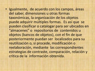 Igualmente,  de acuerdo con los campos, áreas del saber, dimensiones u otras formas taxonómicas, la organización de los objetos puede adquirir múltiples formas.  Es así que  se pueden clasificar o catalogar para ser ubicados en “almacenes” o  repositorios de  contenidos u objetos (bancos de objetos), con el fin de que posteriormente puedan ser  localizados para su reutilización o, si procede, modificación o reelaboración, mediante  las correspondientes estrategias de contraste, comparación, relación y crítica de la  información obtenida.