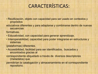 CARACTERÍSTICAS: • Reutilización, objeto con capacidad para ser usado en contextos y propósitos educativos diferentes y para adaptarse y combinarse dentro de nuevas secuencias formativas.  • Educatividad, con capacidad para generar aprendizaje.  • Interoperabilidad, capacidad para poder integrarse en estructuras y sistemas (plataformas) diferentes.  • Accesibilidad, facilidad para ser identificados,  buscados y encontrados gracias al correspondiente etiquetado a través de  diversos descriptores (metadatos) que permitirían la catalogación y almacenamiento en el correspondiente repositorio.  