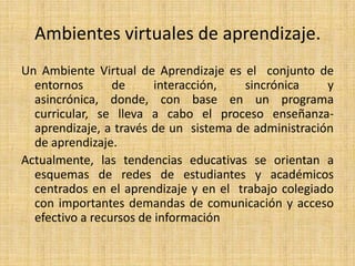 Ambientes virtuales de aprendizaje.Un Ambiente Virtual de Aprendizaje es el  conjunto de entornos de interacción, sincrónica y asincrónica, donde, con base en un programa curricular, se lleva a cabo el proceso enseñanza-aprendizaje, a través de un  sistema de administración de aprendizaje.Actualmente, las tendencias educativas se orientan a  esquemas de redes de estudiantes y académicos  centrados en el aprendizaje y en el  trabajo colegiado con importantes demandas de comunicación y acceso efectivo a recursos de información