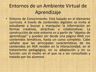 Entornos de un Ambiente Virtual de AprendizajeEntorno de Conocimiento. Está basado en el elemento currícula. A través de contenidos digitales se invita al estudiante a buscar y manipular la información en formas creativas, atractivas y colaborativas. La construcción de este entorno es a partir de “objetos de aprendizaje” y pueden ser desde una página Web con contenidos temáticos, hasta un curso completo. Cabe señalar que las principales características de los contenidos en AVA residen en la interactividad, en el tratamiento pedagógico, en su adaptación y en su función con el medio en el que va a ser consultado y tratado por los alumnos