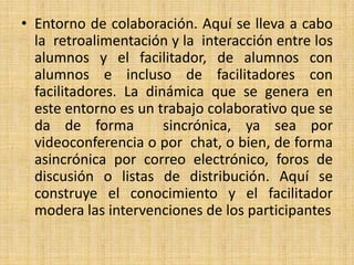 Entorno de colaboración. Aquí se lleva a cabo la  retroalimentación y la  interacción entre los alumnos y el facilitador, de alumnos con alumnos e incluso de facilitadores con facilitadores. La dinámica que se genera en este entorno es un trabajo colaborativo que se da de forma  sincrónica, ya sea por videoconferencia o por  chat, o bien, de forma asincrónica por correo electrónico, foros de  discusión o listas de distribución. Aquí se construye el conocimiento y el facilitador modera las intervenciones de los participantes