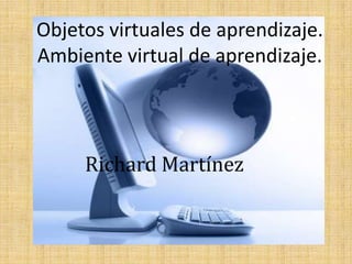 Objetos virtuales de aprendizaje.Ambiente virtual de aprendizaje. Richard Martínez 