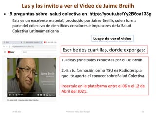 29-05-2021 Profesora Yelitza John Rangel 23
Las y los invito a ver el Video de Jaime Breilh
 9 preguntas sobre salud colectiva en https://youtu.be/Yy2B6oa133g
Este es un excelente material, producido por Jaime Breilh, quien forma
parte del colectivo de científicos creadores e impulsores de la Salud
Colectiva Latinoamericana.
Luego de ver el video
Escribe dos cuartillas, donde expongas:
1.-Ideas principales expuestas por el Dr. Breilh.
2.-En tu formación como TSU en Radioterapia
que te aporta el conocer sobre Salud Colectiva.
Insertalo en la plataforma entre el 06 y el 12 de
Abril del 2021.
 