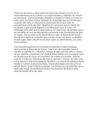 Pasan las semanas y Jake cada vez pasa más tiempo con los na’vi,
maravillándose por su cultura y sus capacidades y, además, él y Neytiri
se enamoran. Como resultado, empieza a olvidar su misión e incluso su
vida como humano. Grace también es aceptada por los Omaticaya.
Cuando sólo falta un día para la ceremonia en la que Jake se
convertirá en parte del clan, Quaritch le comunica que su misión ha
acabado y que puede regresar a la Tierra para que le curen. Sin
embargo, él le pide que le deje estar en la ceremonia, diciéndole que si
se convierte en uno de ellos podrá convencer a los Omaticaya de que
se vayan. Tras la ceremonia, Neytiri lleva a Jake al Árbol de las Voces,
donde le muestra la conexión que pueden tener con Eywa, su deidad.
En ese lugar, Jake y Neytiri se sinceran sobre sus sentimientos y se unen
como pareja.

A la mañana siguiente, los humanos comienzan a talar el bosque,
destruyendo el Árbol de las Voces. Jake trata de impedirlo, pero al
hacerlo le identifican, y Quaritch, furioso, le desconecta a él y a Grace
de sus cabinas y amenaza con destruir Árbol Madre si no consiguen que
los Omaticaya se vayan en una hora. De vuelta a su avatar, Jake les
cuenta a todos los miembros del clan la verdad y, furiosos, les atan a él
y a la doctora. Una hora después, Quaritch y sus hombres derriban Árbol
Madre y vuelven a desconectarles, encarcelándoles esta vez junto al
doctor Norm, quien intentó ayudarles. Los Omaticaya se marchan de su
destruido hogar, llevándose el avatar inconsciente de Grace, pero
abandonando allí el de Jake.
 