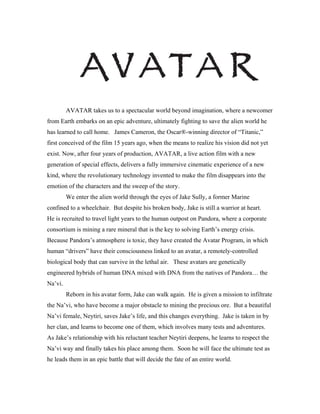 AVATAR takes us to a spectacular world beyond imagination, where a newcomer
from Earth embarks on an epic adventure, ultimately fighting to save the alien world he
has learned to call home. James Cameron, the Oscar®-winning director of “Titanic,”
first conceived of the film 15 years ago, when the means to realize his vision did not yet
exist. Now, after four years of production, AVATAR, a live action film with a new
generation of special effects, delivers a fully immersive cinematic experience of a new
kind, where the revolutionary technology invented to make the film disappears into the
emotion of the characters and the sweep of the story.
         We enter the alien world through the eyes of Jake Sully, a former Marine
confined to a wheelchair. But despite his broken body, Jake is still a warrior at heart.
He is recruited to travel light years to the human outpost on Pandora, where a corporate
consortium is mining a rare mineral that is the key to solving Earth’s energy crisis.
Because Pandora’s atmosphere is toxic, they have created the Avatar Program, in which
human “drivers” have their consciousness linked to an avatar, a remotely-controlled
biological body that can survive in the lethal air. These avatars are genetically
engineered hybrids of human DNA mixed with DNA from the natives of Pandora… the
Na’vi.
         Reborn in his avatar form, Jake can walk again. He is given a mission to infiltrate
the Na’vi, who have become a major obstacle to mining the precious ore. But a beautiful
Na’vi female, Neytiri, saves Jake’s life, and this changes everything. Jake is taken in by
her clan, and learns to become one of them, which involves many tests and adventures.
As Jake’s relationship with his reluctant teacher Neytiri deepens, he learns to respect the
Na’vi way and finally takes his place among them. Soon he will face the ultimate test as
he leads them in an epic battle that will decide the fate of an entire world.
 