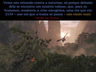 Vemo-nos atirando contra a natureza, só porque debaixo dela se encontra um minério valioso, que, para os humanos, resolveria a crise energética, uma vez que em 2154 – ano em que a trama se passa –  não existe mais  verde na Terra.   