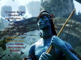 O nome da lua, Pandora, é significativo. Na mitologia, Pandora, a primeira mulher criada por Júpiter, recebe dos deuses,   presentes em forma de dons ,  como   beleza, persuasão e música.   