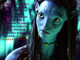 Do marido, Epimeteu, recebe uma caixa contendo todos os males, com a advertência de não abri-la. Mas a curiosidade foi maior, e Pandora abriu a caixa, liberando pragas que atingiram o homem,   restando apenas  a esperança.   