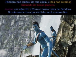 Pandora não cuidou de sua caixa, e  nós não estamos  cuidando do nosso planeta.   Avatar  nos adverte: a Terra é nossa caixa de Pandora. Se não soubermos preservá-la, será o nosso fim.   
