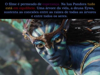 O filme é permeado de  esperança.  Na lua Pandora  tudo está  em equilíbrio.  Uma árvore da vida, a deusa Eywa, sustenta as conexões entre as raízes de todas as árvores e entre todos os seres.  