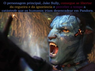 O personagem principal, Jake Sully,  consegue se libertar  da cegueira e da ignorância  e  perceber a tempo  a catástrofe que os humanos iriam desencadear em Pandora.   