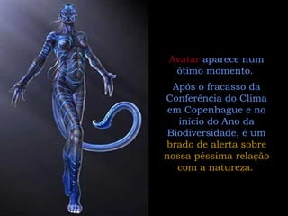 Avatar  aparece num ótimo momento.  Após o fracasso da Conferência do Clima em Copenhague e no início do Ano da Biodiversidade, é um  brado de alerta sobre nossa péssima relação com a natureza.   