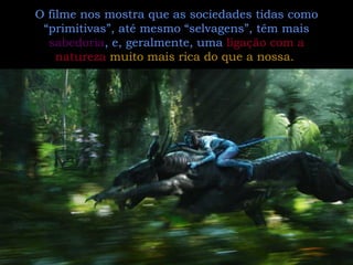 O filme nos mostra que as sociedades tidas como “primitivas”, até mesmo “selvagens”, têm mais  sabedoria , e, geralmente, uma  ligação com a natureza   muito mais rica do que a nossa.   