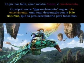 O que nos falta, como mostra  Avatar , é  envolvimento.   O próprio nome “ des envolvimento” sugere  não envolvimento,  uma total desconexão com a  Mãe Natureza , que só gera desequilíbrio para todos nós. 