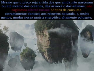 Estamos cada vez mais desconectados com a teia da natureza, preocupados em ganhar dinheiro custe o que custar.  Mesmo que o preço seja a vida dos que ainda não nasceram ou até mesmo dos oceanos, das árvores e dos animais,  não cogitamos   alterar nossos  hábitos de consumo , extremamente danosos aos recursos naturais, e, muito menos, mudar nossa matriz energética altamente poluente.  