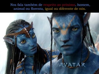Nos fala também de  respeito ao próximo , homem, animal ou floresta,  igual ou diferente de nós.   