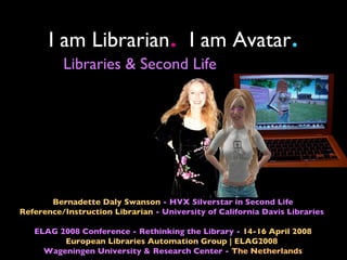 I am Librarian I am Avatar   .                            .
          Libraries & Second Life




       Bernadette Daly Swanson - HVX Silverstar in Second Life
Reference/Instruction Librarian - University of California Davis Libraries

   ELAG 2008 Conference - Rethinking the Library - 14-16 April 2008
         European Libraries Automation Group | ELAG2008
     Wageningen University & Research Center - The Netherlands
 