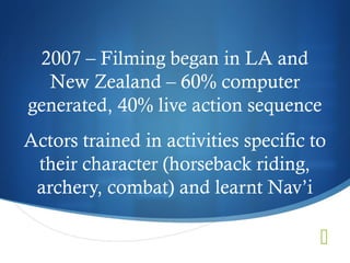 2007 – Filming began in LA and
  New Zealand – 60% computer
generated, 40% live action sequence
Actors trained in activities specific to
 their character (horseback riding,
 archery, combat) and learnt Nav’i

                                       
 