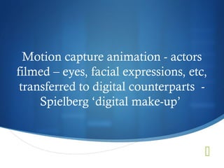 Motion capture animation - actors
filmed – eyes, facial expressions, etc,
 transferred to digital counterparts -
     Spielberg ‘digital make-up’



                                      
 