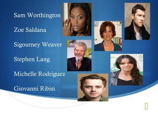 Sam Worthington

Zoe Saldana

Sigourney Weaver

Stephen Lang

Michelle Rodriguez

Giovanni Ribisi


                     
 