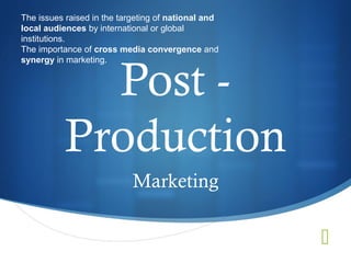 The issues raised in the targeting of national and
local audiences by international or global
institutions.
The importance of cross media convergence and



             Post -
synergy in marketing.




           Production
                            Marketing

                                                     
 